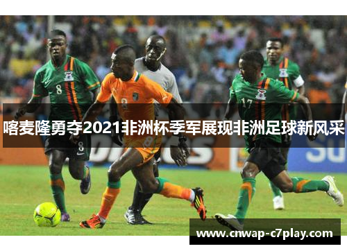 喀麦隆勇夺2021非洲杯季军展现非洲足球新风采 喀麦隆勇夺2021非洲杯季军展现非洲足球新风采