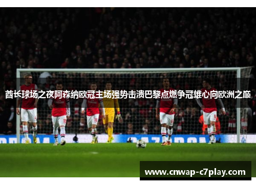 酋长球场之夜阿森纳欧冠主场强势击溃巴黎点燃争冠雄心向欧洲之巅