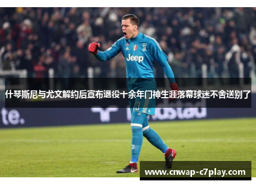 什琴斯尼与尤文解约后宣布退役十余年门神生涯落幕球迷不舍送别了